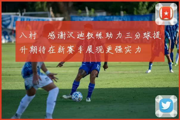 八村塁感谢汉迪教练助力三分球提升期待在新赛季展现更强实力