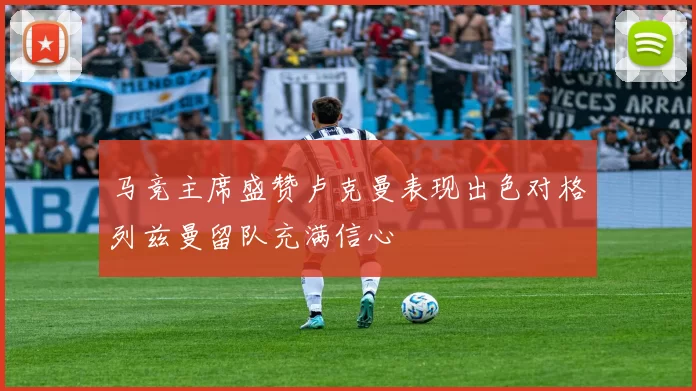 马竞主席盛赞卢克曼表现出色对格列兹曼留队充满信心