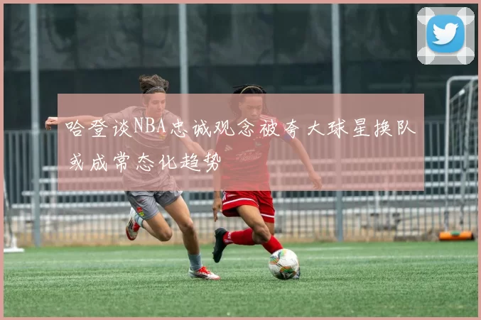 哈登谈NBA忠诚观念被夸大球星换队或成常态化趋势