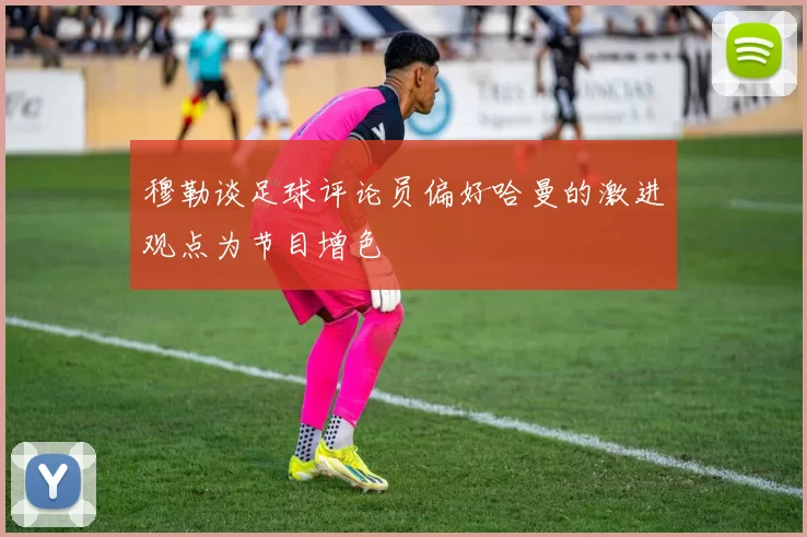 穆勒谈足球评论员偏好哈曼的激进观点为节目增色
