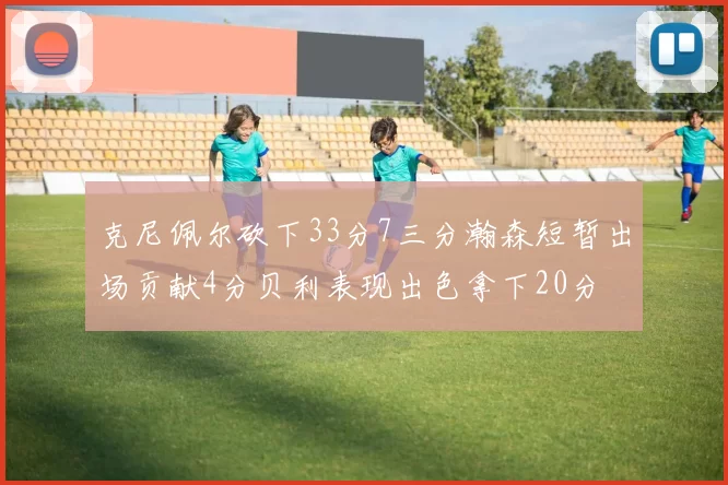 克尼佩尔砍下33分7三分瀚森短暂出场贡献4分贝利表现出色拿下20分