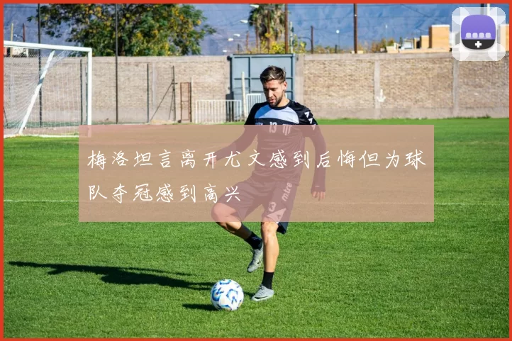 梅洛坦言离开尤文感到后悔但为球队夺冠感到高兴