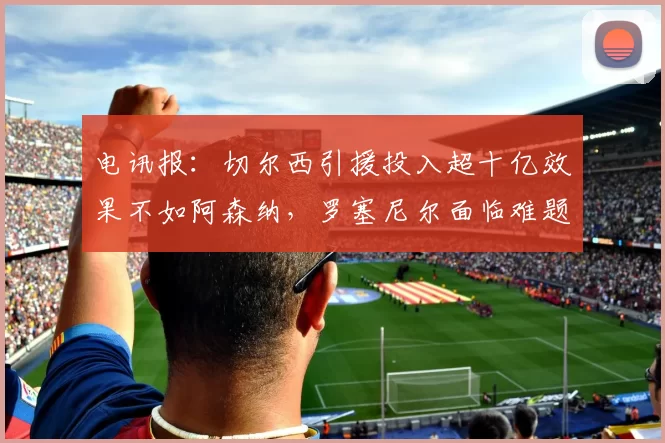 电讯报：切尔西引援投入超十亿效果不如阿森纳，罗塞尼尔面临难题