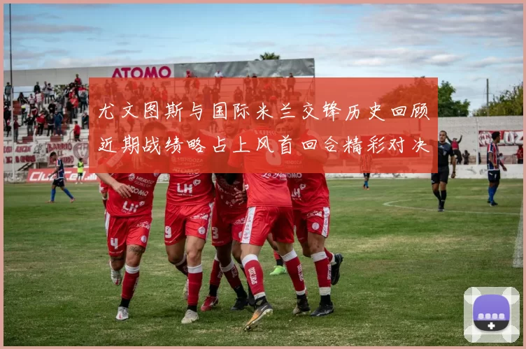 尤文图斯与国际米兰交锋历史回顾近期战绩略占上风首回合精彩对决回顾