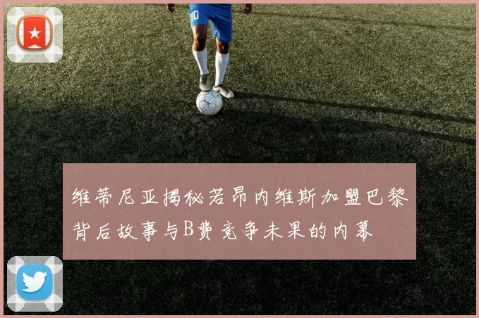 维蒂尼亚揭秘若昂内维斯加盟巴黎背后故事与B费竞争未果的内幕