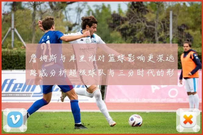 詹姆斯与库里谁对篮球影响更深远路威分析超级球队与三分时代的形成