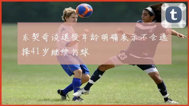 东契奇谈退役年龄明确表示不会选择41岁继续打球