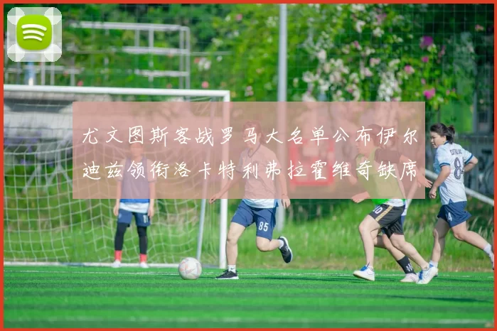 尤文图斯客战罗马大名单公布伊尔迪兹领衔洛卡特利弗拉霍维奇缺席