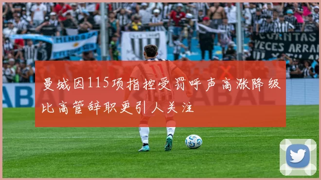 曼城因115项指控受罚呼声高涨降级比高管辞职更引人关注