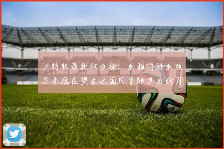 沙特联最新积分榜：利雅得胜利绝杀夺冠在望吉达国民紧随其后新月争夺激烈