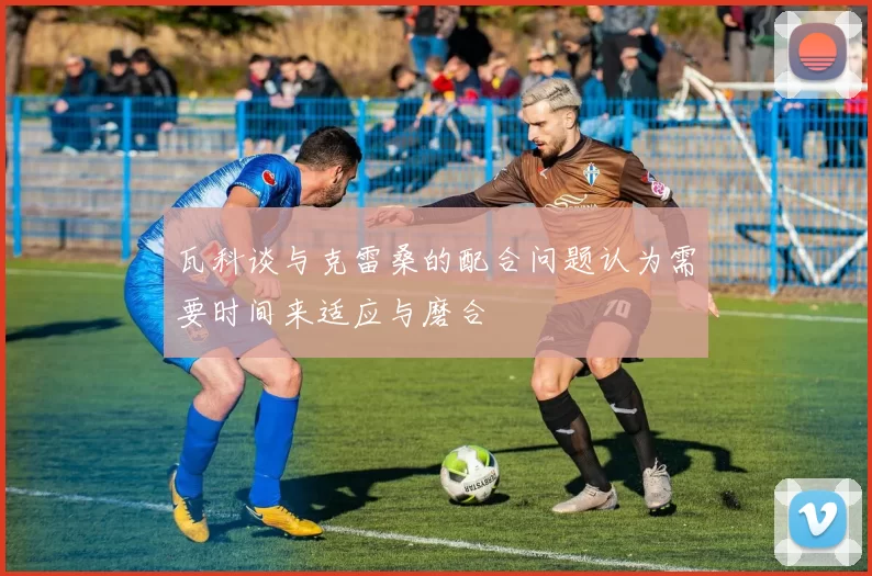 瓦科谈与克雷桑的配合问题认为需要时间来适应与磨合