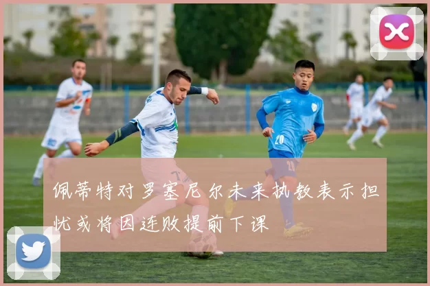 佩蒂特对罗塞尼尔未来执教表示担忧或将因连败提前下课