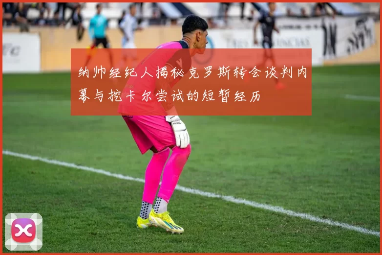 纳帅经纪人揭秘克罗斯转会谈判内幕与挖卡尔尝试的短暂经历