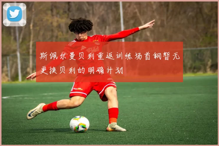 斯佩尔曼贝利重返训练场首钢暂无更换贝利的明确计划