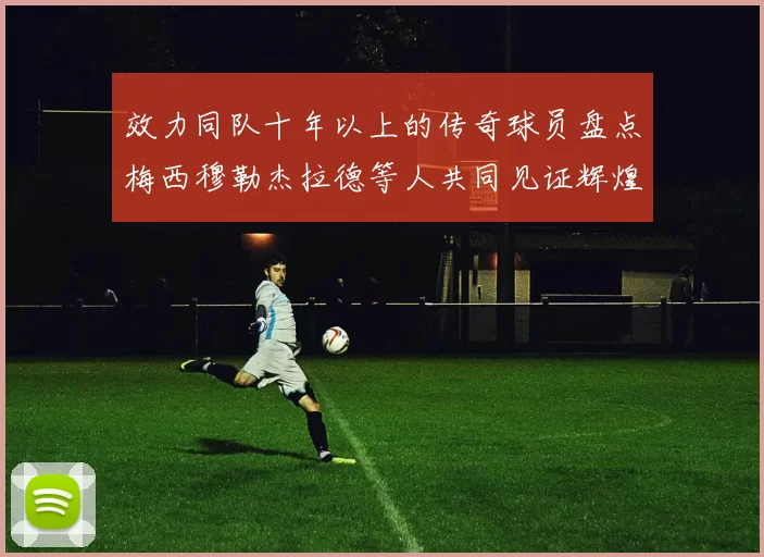 效力同队十年以上的传奇球员盘点梅西穆勒杰拉德等人共同见证辉煌岁月
