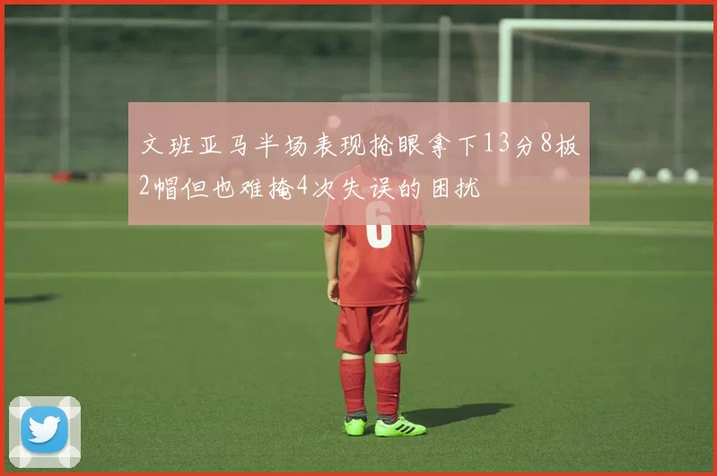文班亚马半场表现抢眼拿下13分8板2帽但也难掩4次失误的困扰