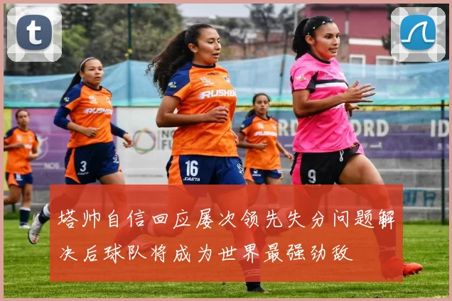 塔帅自信回应屡次领先失分问题解决后球队将成为世界最强劲敌