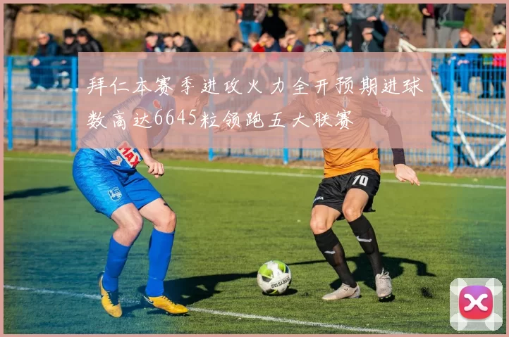 拜仁本赛季进攻火力全开预期进球数高达6645粒领跑五大联赛
